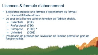 Licences & formule d’abonnement
• Salesforce propose une formule d’abonnement au format :
– Licence/Utilisateur/mois
• Le cout de la licence varie en fonction de l’édition choisie.
– Essentials (25€)
– Professional (75€)
– Enterprise (150€) *
– Unlimited (300€)
• Pas besoin de préciser que l’évolution de l’édition permet un gain de
fonctionnalités.
 
