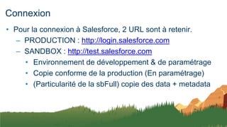 Connexion
• Pour la connexion à Salesforce, 2 URL sont à retenir.
– PRODUCTION : http://login.salesforce.com
– SANDBOX : http://test.salesforce.com
• Environnement de développement & de paramétrage
• Copie conforme de la production (En paramétrage)
• (Particularité de la sbFull) copie des data + metadata
 