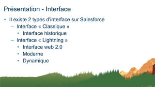 Présentation - Interface
• Il existe 2 types d’interface sur Salesforce
– Interface « Classique »
• Interface historique
– Interface « Lightning »
• Interface web 2.0
• Moderne
• Dynamique
 