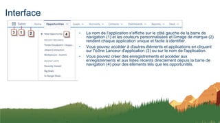 Interface
• Le nom de l'application s'affiche sur le côté gauche de la barre de
navigation (1) et les couleurs personnalisées et l'image de marque (2)
rendent chaque application unique et facile à identifier.
• Vous pouvez accéder à d'autres éléments et applications en cliquant
sur l'icône Lanceur d'application (3) ou sur le nom de l'application.
• Vous pouvez créer des enregistrements et accéder aux
enregistrements et aux listes récents directement depuis la barre de
navigation (4) pour des éléments tels que les opportunités.
 