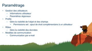 Paramétrage
• Gestion des utilisateurs
– Informations utilisateur
– Paramètres régionaux
• Profile
– Gère la visibilité de l’objet et des champs
• Permissions set : ajout de droit complémentaire à un utilisateur
• Rôles
– Gère la visibilité des données
• Modèles de communication
– Communication par e-mail
 