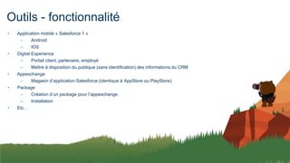 Outils - fonctionnalité
• Application mobile « Salesforce 1 »
– Android
– IOS
• Digital Experience
– Portail client, partenaire, employé
– Mettre à disposition du publique (sans identification) des informations du CRM
• Appexchange
– Magasin d’application Salesforce (identique à AppStore ou PlayStore)
• Package
– Création d’un package pour l’appexchange
– Installation
• Etc…
 