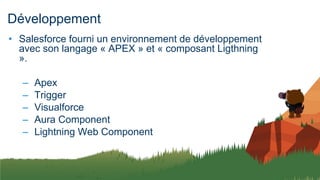 Développement
• Salesforce fourni un environnement de développement
avec son langage « APEX » et « composant Ligthning
».
– Apex
– Trigger
– Visualforce
– Aura Component
– Lightning Web Component
 