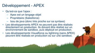 Développement - APEX
• Qu’est-ce que l’apex :
– Apex est un langage objet
– Propriétaire (Salesforce)
– Issu de java (donc très proche sur sa syntaxe)
• Les développements APEX ne peuvent pas être réalisés
directement en production. Ils doivent être réalisé sur un
environnement de sandbox, puis déployé en production.
• Les développements Visualforce ou lightning (sans APEX)
peuvent être réalisés en production ou sur une sandbox.
 