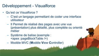 Développement - Visualforce
• Qu’est ce Visualforce ?
– C’est un langage permettant de coder une interface
utilisateur
– Il Permet de réalisé des pages avec une vue
(présentation) plus détaillé, plus complète ou orienté
métier
– Système de balise (exemple :
<apex :pageBlockTable />)
– Modèle MVC (Modèle View Controller)
 