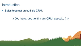 Introduction
• Salesforce est un outil de CRM.
« Ok, merci, t’es gentil mais CRM, quesako ? »
 
