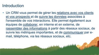 Introduction
• Un CRM vous permet de gérer les relations avec vos clients
et vos prospects et de suivre les données associées à
l'ensemble de vos interactions. Elle permet également aux
équipes de collaborer, en interne et en externe, de
rassembler des informations à partir des réseaux sociaux, de
suivre les métriques importantes, et de communiquer par e-
mail, téléphone, via les réseaux sociaux, etc.
 