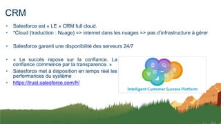 CRM
• Salesforce est « LE » CRM full cloud.
• *Cloud (traduction : Nuage) => internet dans les nuages => pas d’infrastructure à gérer
• Salesforce garanti une disponibilité des serveurs 24/7
• « Le succès repose sur la confiance. La
confiance commence par la transparence. »
• Salesforce met à disposition en temps réel les
performances du système
• https://trust.salesforce.com/fr/
 