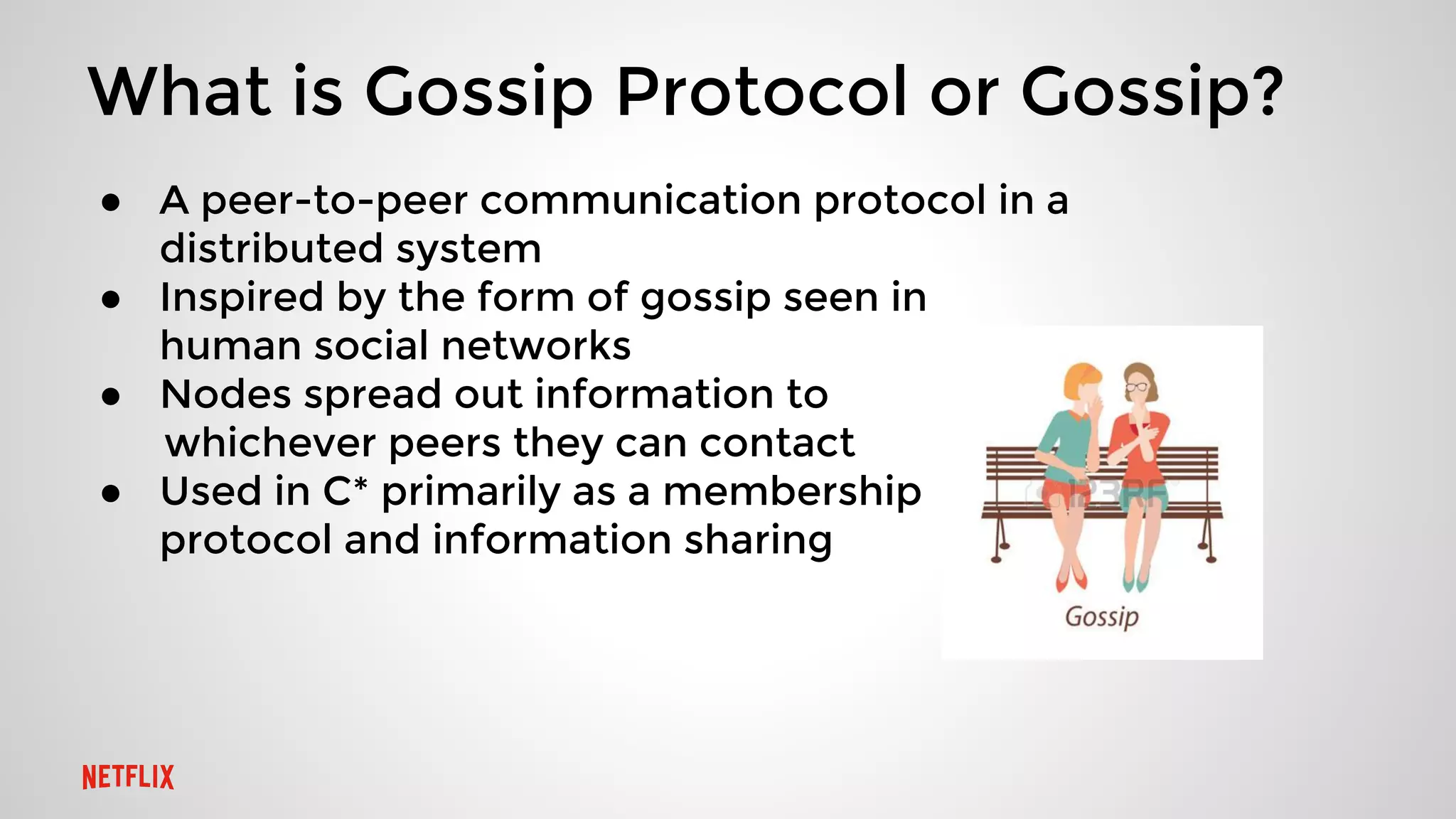 What is Gossip Protocol or Gossip?
● A peer-to-peer communication protocol in a
distributed system
● Inspired by the form of gossip seen in
human social networks
● Nodes spread out information to
whichever peers they can contact
● Used in C* primarily as a membership
protocol and information sharing
 