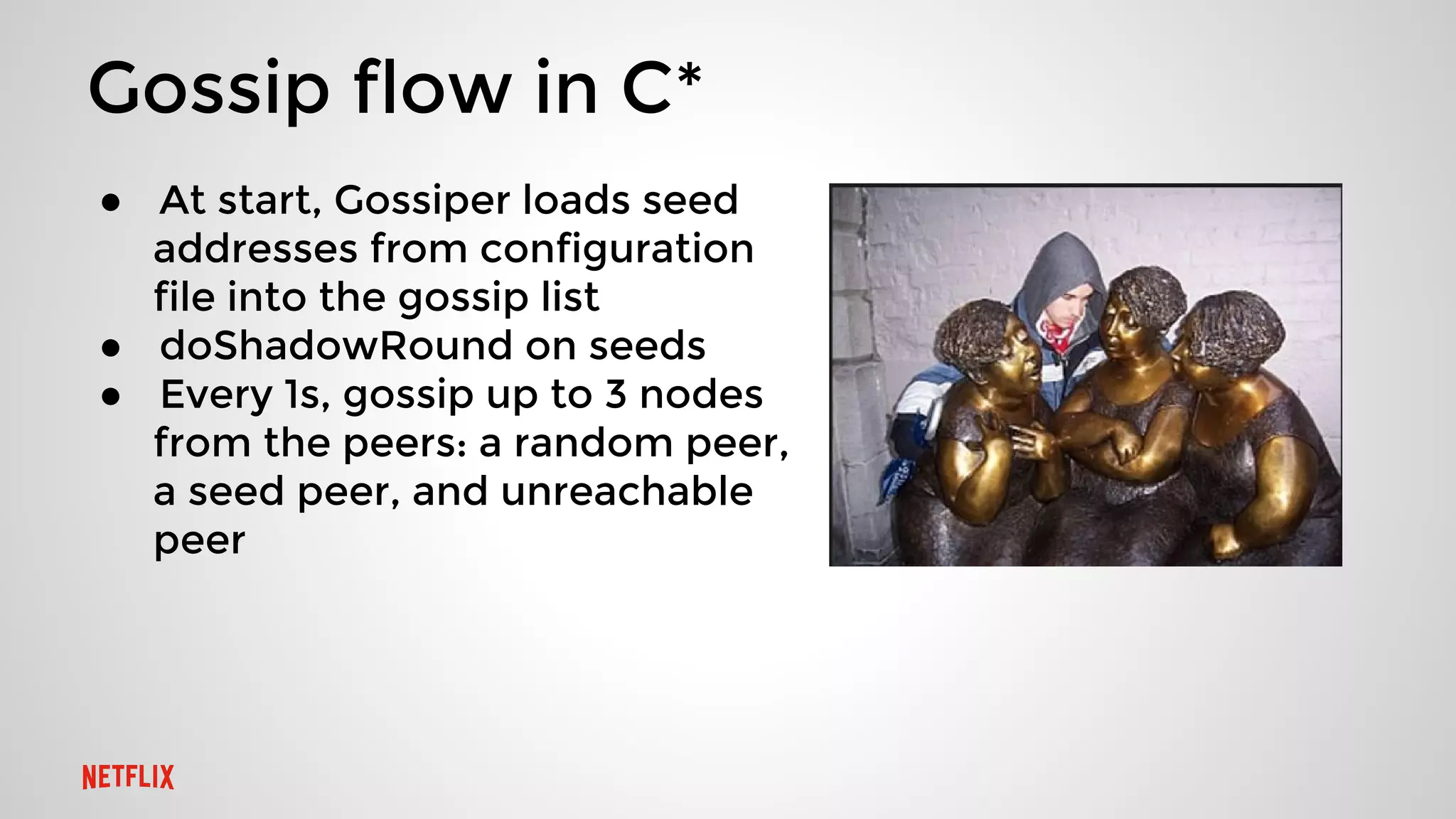 Gossip flow in C*
● At start, Gossiper loads seed
addresses from configuration
file into the gossip list
● doShadowRound on seeds
● Every 1s, gossip up to 3 nodes
from the peers: a random peer,
a seed peer, and unreachable
peer
 