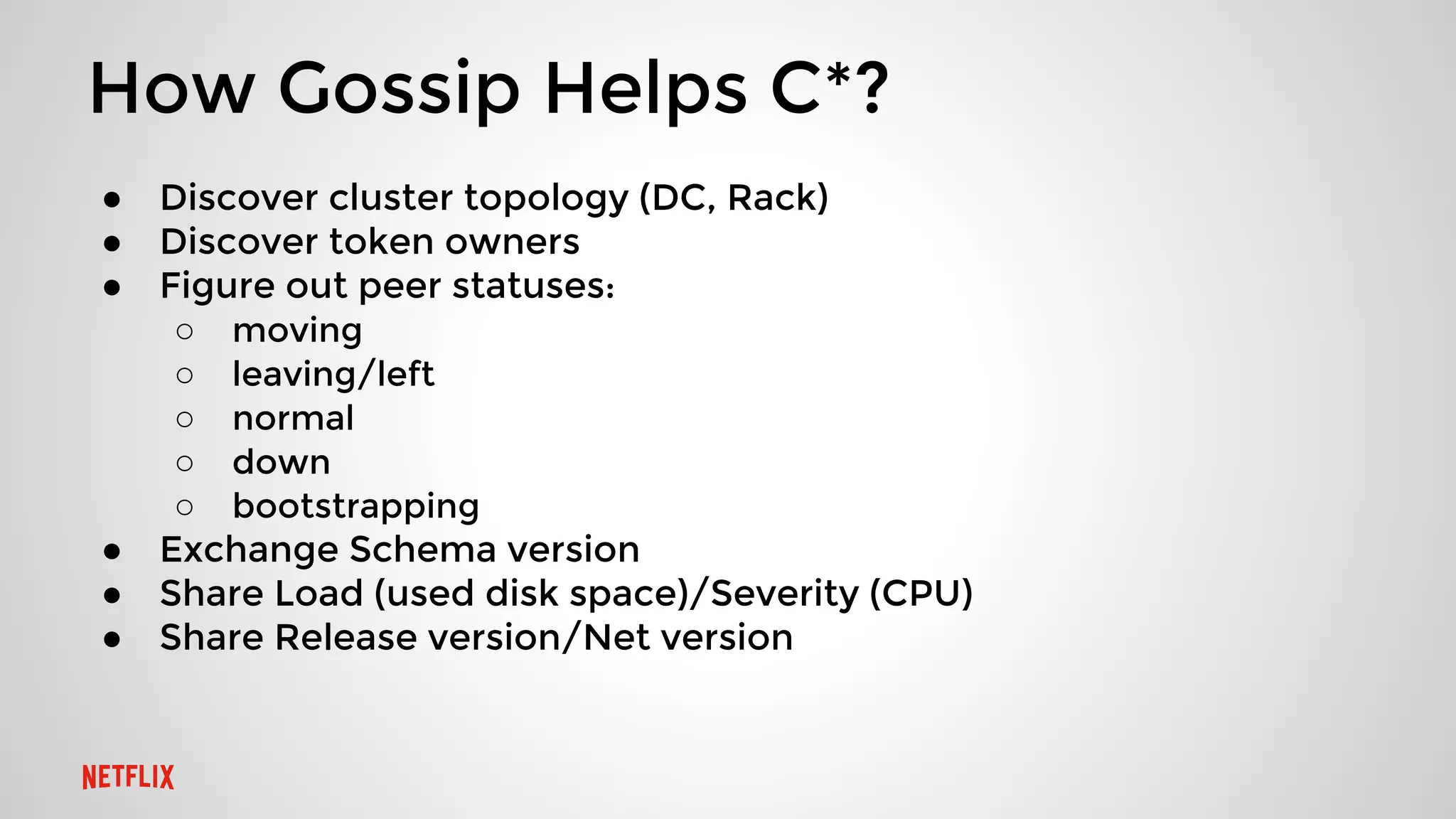 How Gossip Helps C*?
● Discover cluster topology (DC, Rack)
● Discover token owners
● Figure out peer statuses:
○ moving
○ leaving/left
○ normal
○ down
○ bootstrapping
● Exchange Schema version
● Share Load (used disk space)/Severity (CPU)
● Share Release version/Net version
 