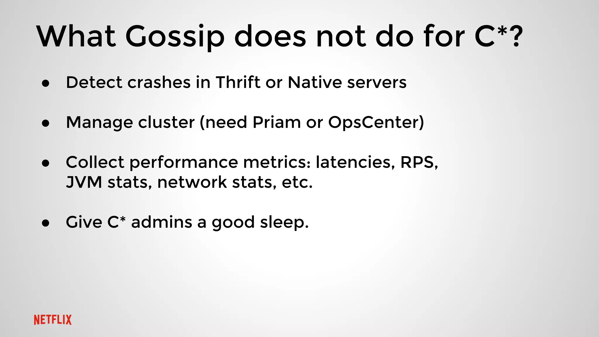 What Gossip does not do for C*?
● Detect crashes in Thrift or Native servers
● Manage cluster (need Priam or OpsCenter)
● Collect performance metrics: latencies, RPS,
JVM stats, network stats, etc.
● Give C* admins a good sleep.
 