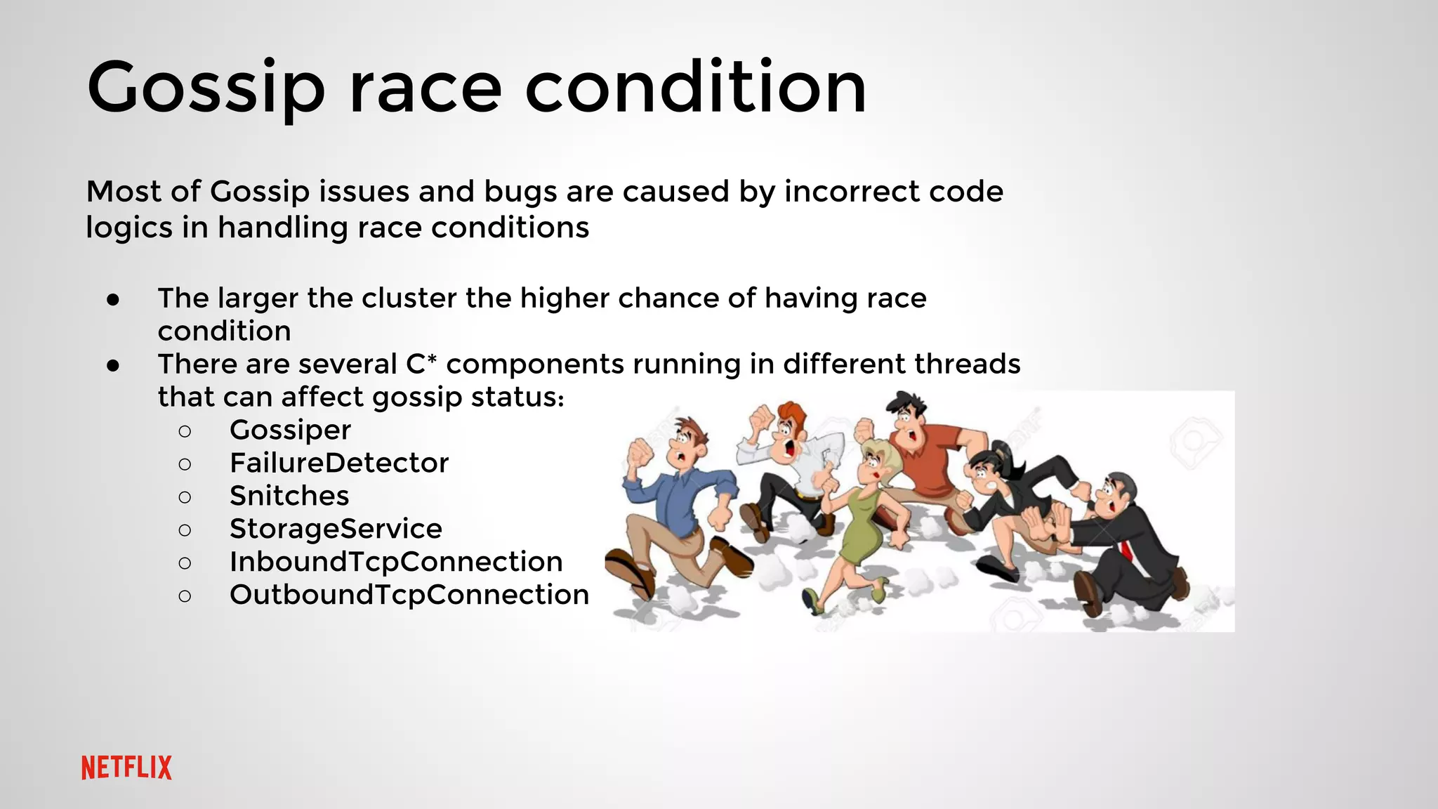 Gossip race condition
Most of Gossip issues and bugs are caused by incorrect code
logics in handling race conditions
● The larger the cluster the higher chance of having race
condition
● There are several C* components running in different threads
that can affect gossip status:
○ Gossiper
○ FailureDetector
○ Snitches
○ StorageService
○ InboundTcpConnection
○ OutboundTcpConnection
 