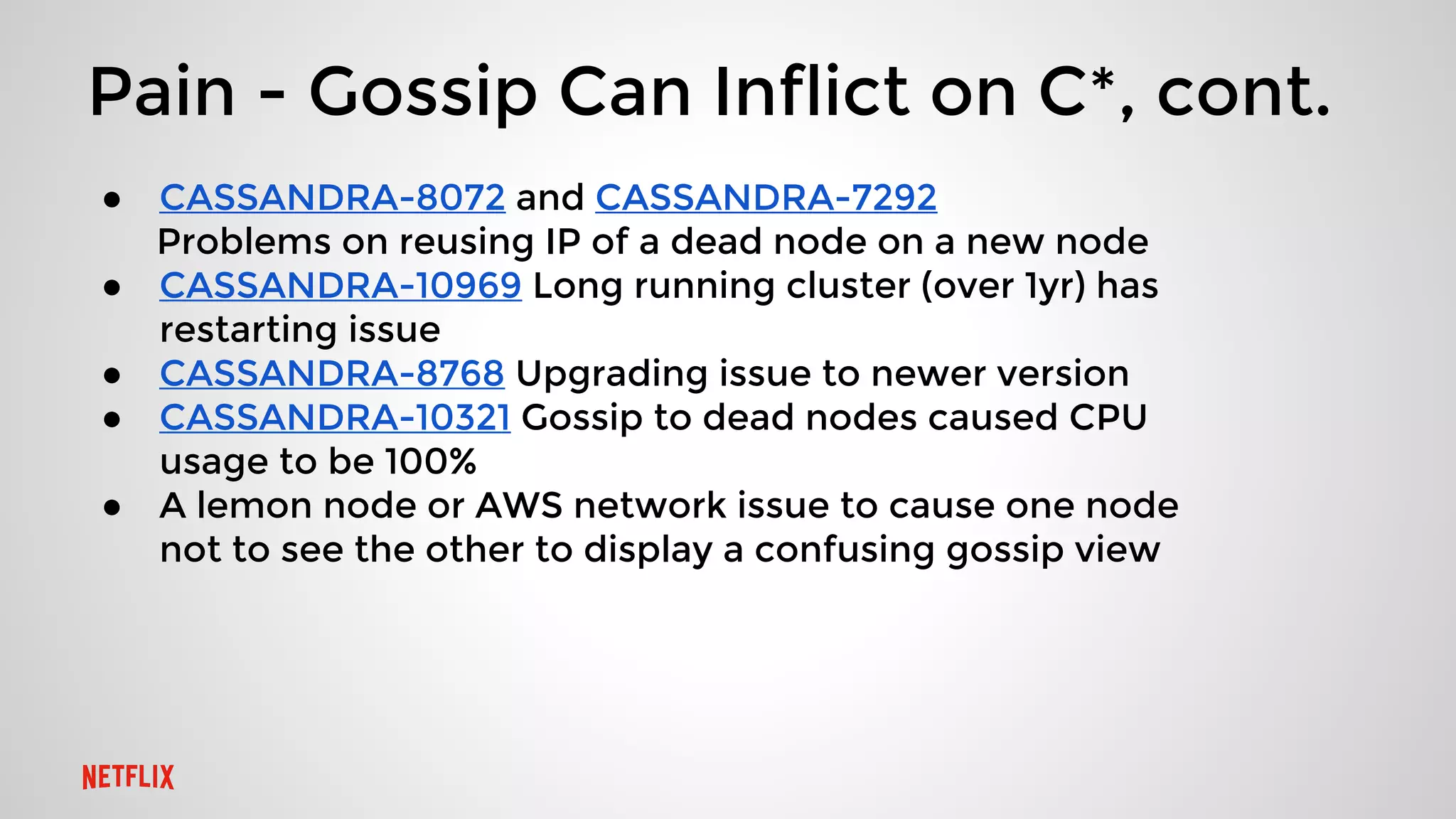 Pain - Gossip Can Inflict on C*, cont.
● CASSANDRA-8072 and CASSANDRA-7292
Problems on reusing IP of a dead node on a new node
● CASSANDRA-10969 Long running cluster (over 1yr) has
restarting issue
● CASSANDRA-8768 Upgrading issue to newer version
● CASSANDRA-10321 Gossip to dead nodes caused CPU
usage to be 100%
● A lemon node or AWS network issue to cause one node
not to see the other to display a confusing gossip view
 