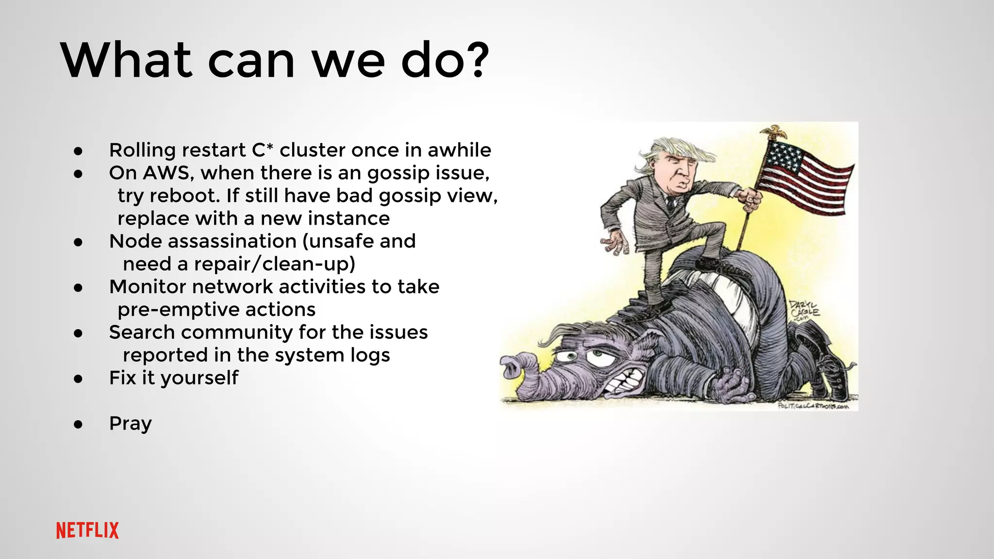 What can we do?
● Rolling restart C* cluster once in awhile
● On AWS, when there is an gossip issue,
try reboot. If still have bad gossip view,,
replace with a new instance
● Node assassination (unsafe and
need a repair/clean-up)
● Monitor network activities to take
pre-emptive actions
● Search community for the issues
reported in the system logs
● Fix it yourself
● Pray
 