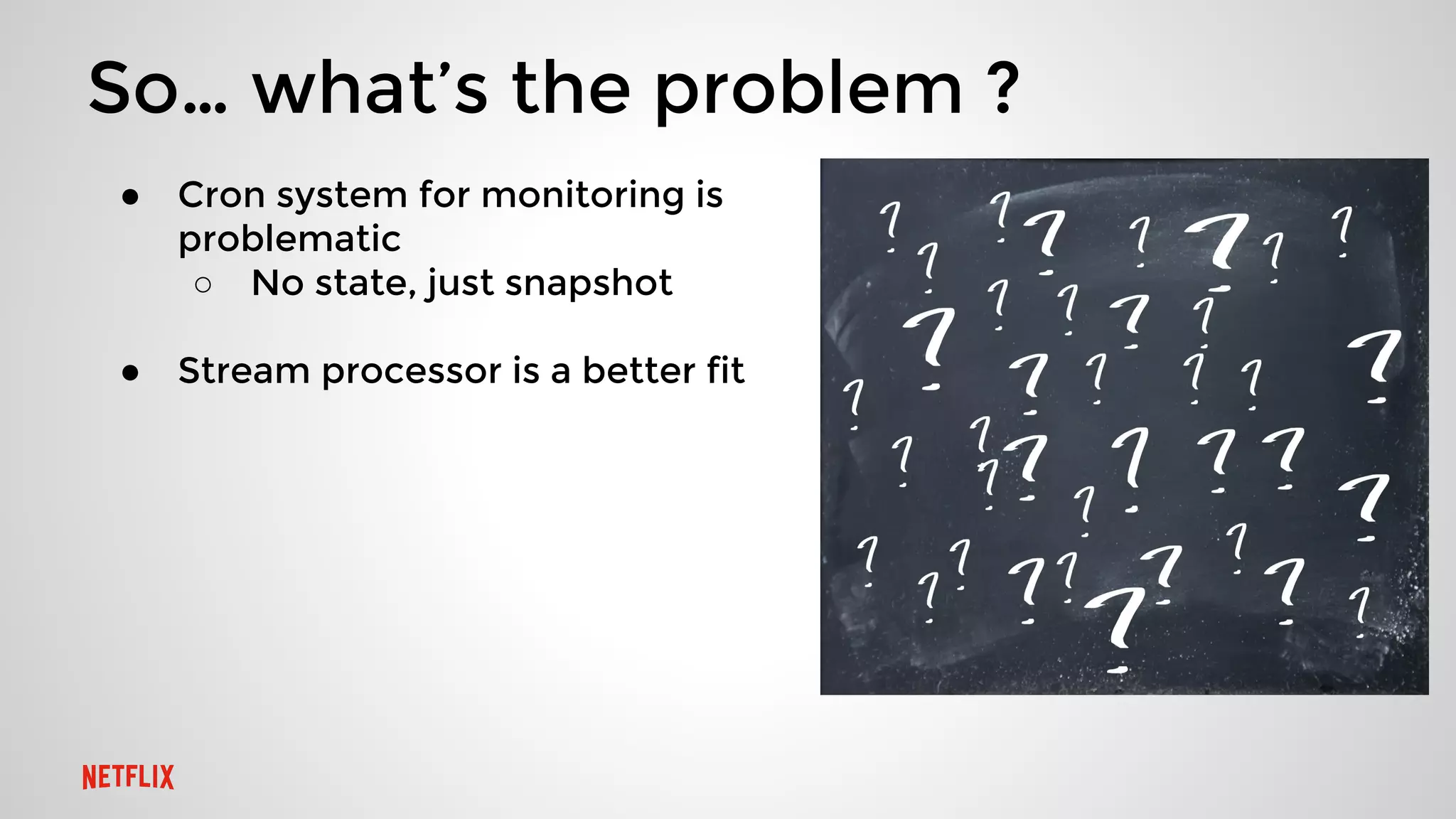 So… what’s the problem ?
● Cron system for monitoring is
problematic
○ No state, just snapshot
● Stream processor is a better fit
 