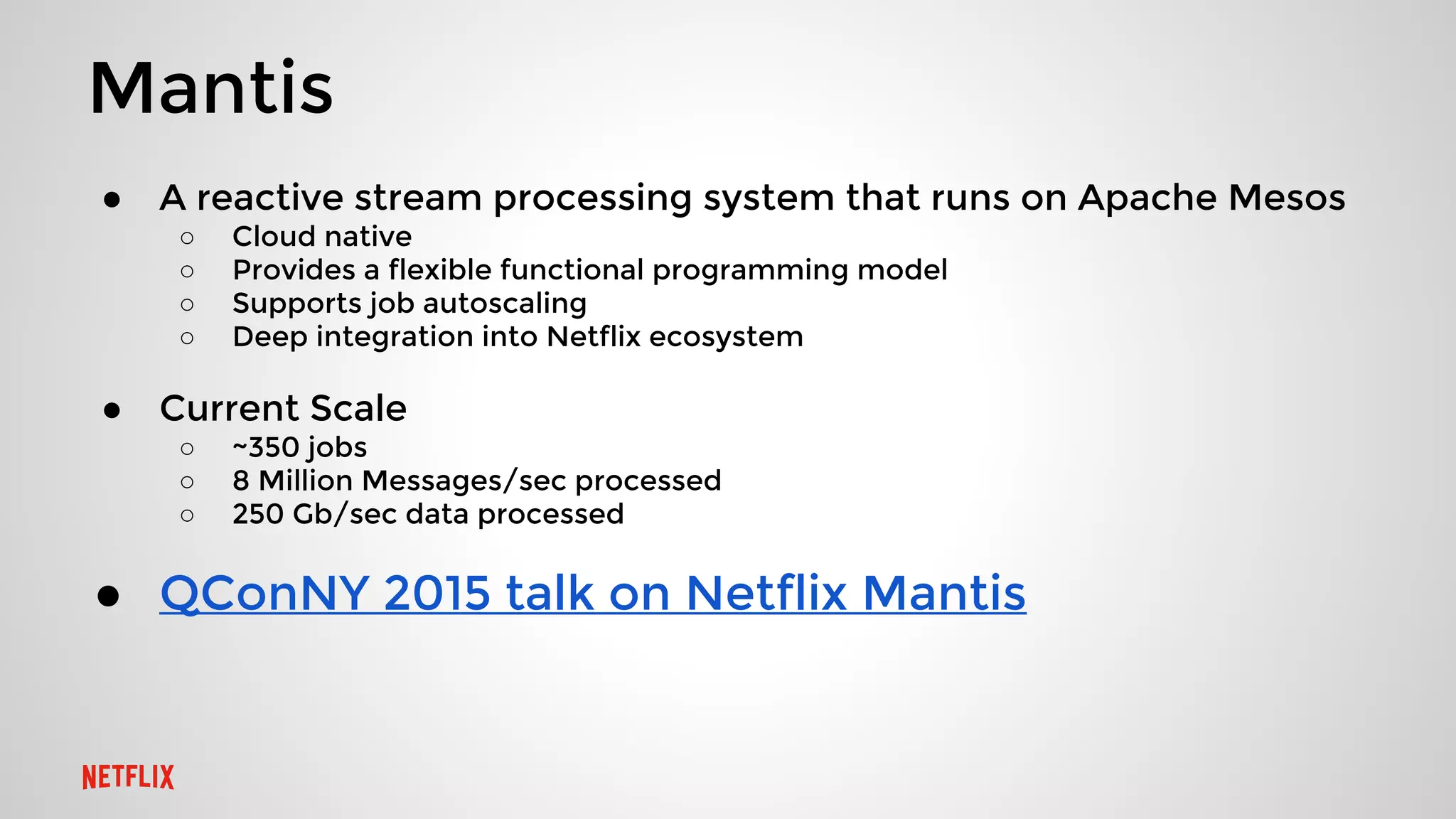 Mantis
● A reactive stream processing system that runs on Apache Mesos
○ Cloud native
○ Provides a flexible functional programming model
○ Supports job autoscaling
○ Deep integration into Netflix ecosystem
● Current Scale
○ ~350 jobs
○ 8 Million Messages/sec processed
○ 250 Gb/sec data processed
● QConNY 2015 talk on Netflix Mantis
 