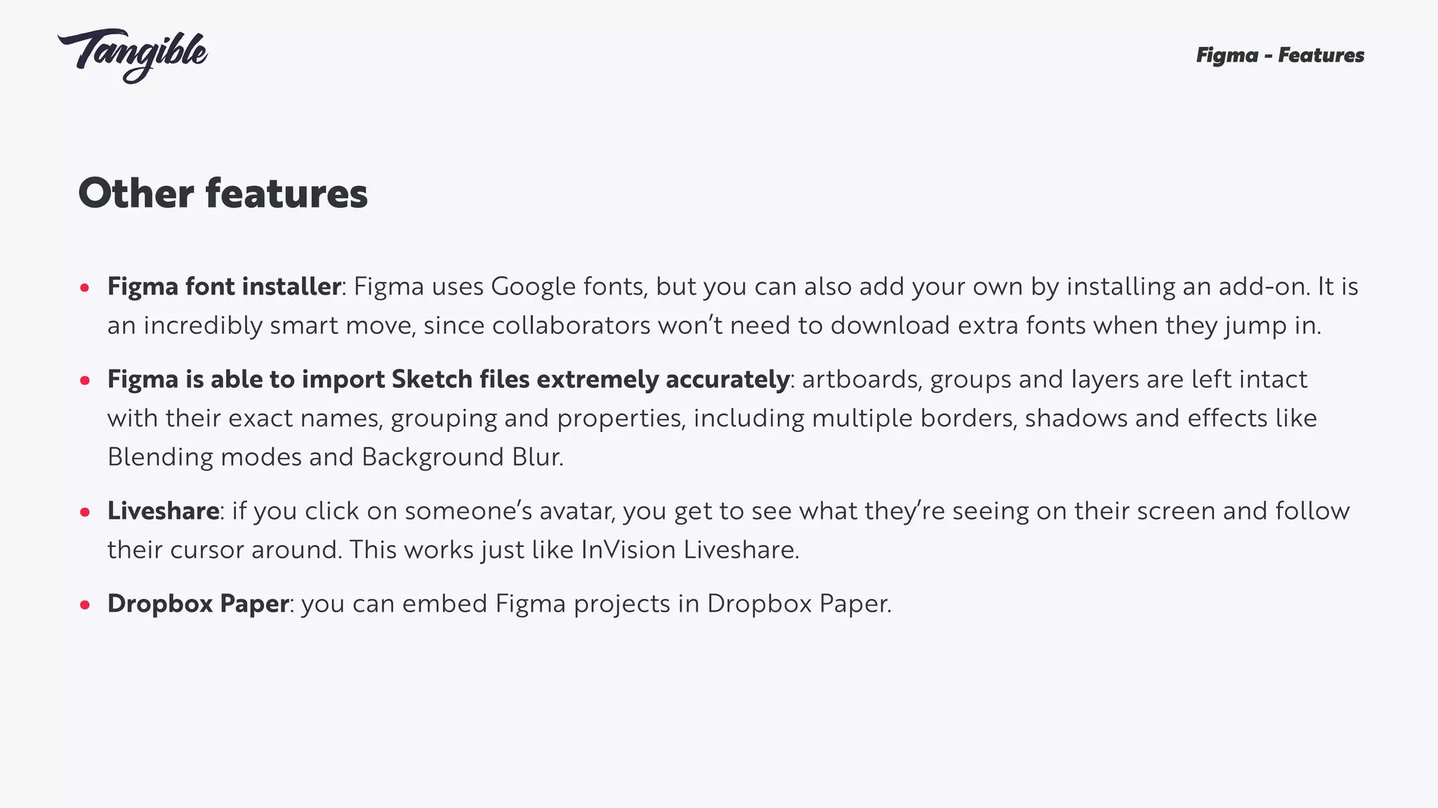 Other features 
• Figma font installer: Figma uses Google fonts, but you can also add your own by installing an add-on. It is
an incredibly smart move, since collaborators won’t need to download extra fonts when they jump in.
• Figma is able to import Sketch files extremely accurately: artboards, groups and layers are left intact
with their exact names, grouping and properties, including multiple borders, shadows and effects like
Blending modes and Background Blur.
• Liveshare: if you click on someone’s avatar, you get to see what they’re seeing on their screen and follow
their cursor around. This works just like InVision Liveshare.
• Dropbox Paper: you can embed Figma projects in Dropbox Paper.
Figma - Features
 