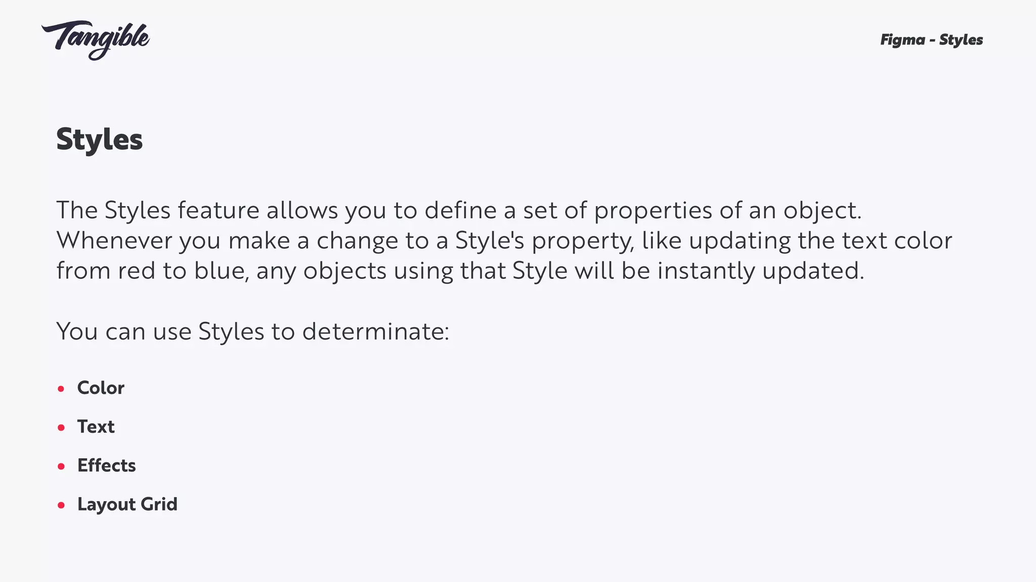 Styles
The Styles feature allows you to define a set of properties of an object.
Whenever you make a change to a Style's property, like updating the text color
from red to blue, any objects using that Style will be instantly updated.
You can use Styles to determinate:
• Color
• Text
• Effects
• Layout Grid
Figma - Styles
 