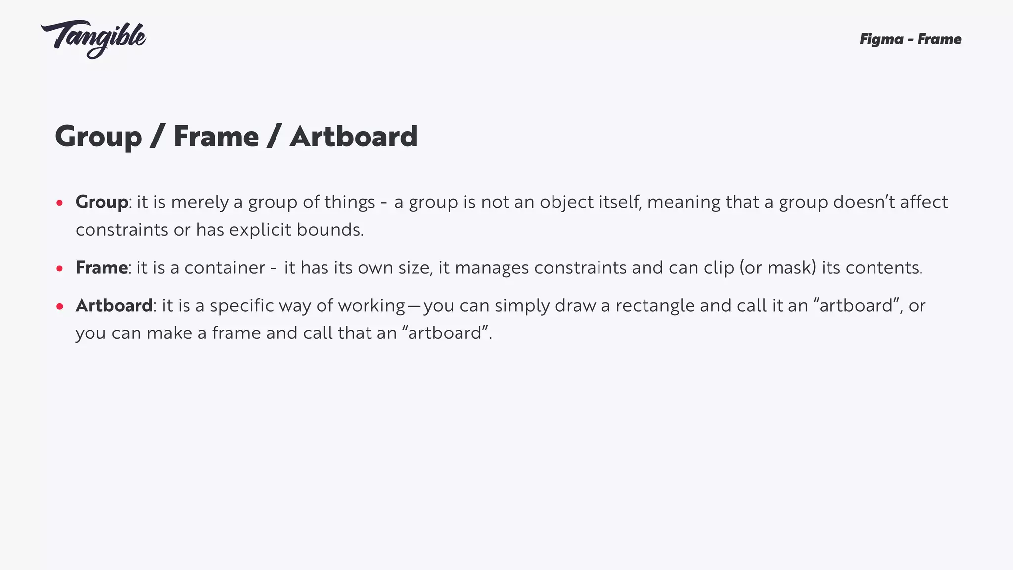 Group / Frame / Artboard 
• Group: it is merely a group of things -  a group is not an object itself, meaning that a group doesn’t affect
constraints or has explicit bounds.
• Frame: it is a container -  it has its own size, it manages constraints and can clip (or mask) its contents.
• Artboard: it is a specific way of working — you can simply draw a rectangle and call it an “artboard”, or
you can make a frame and call that an “artboard”.
Figma - Frame
 