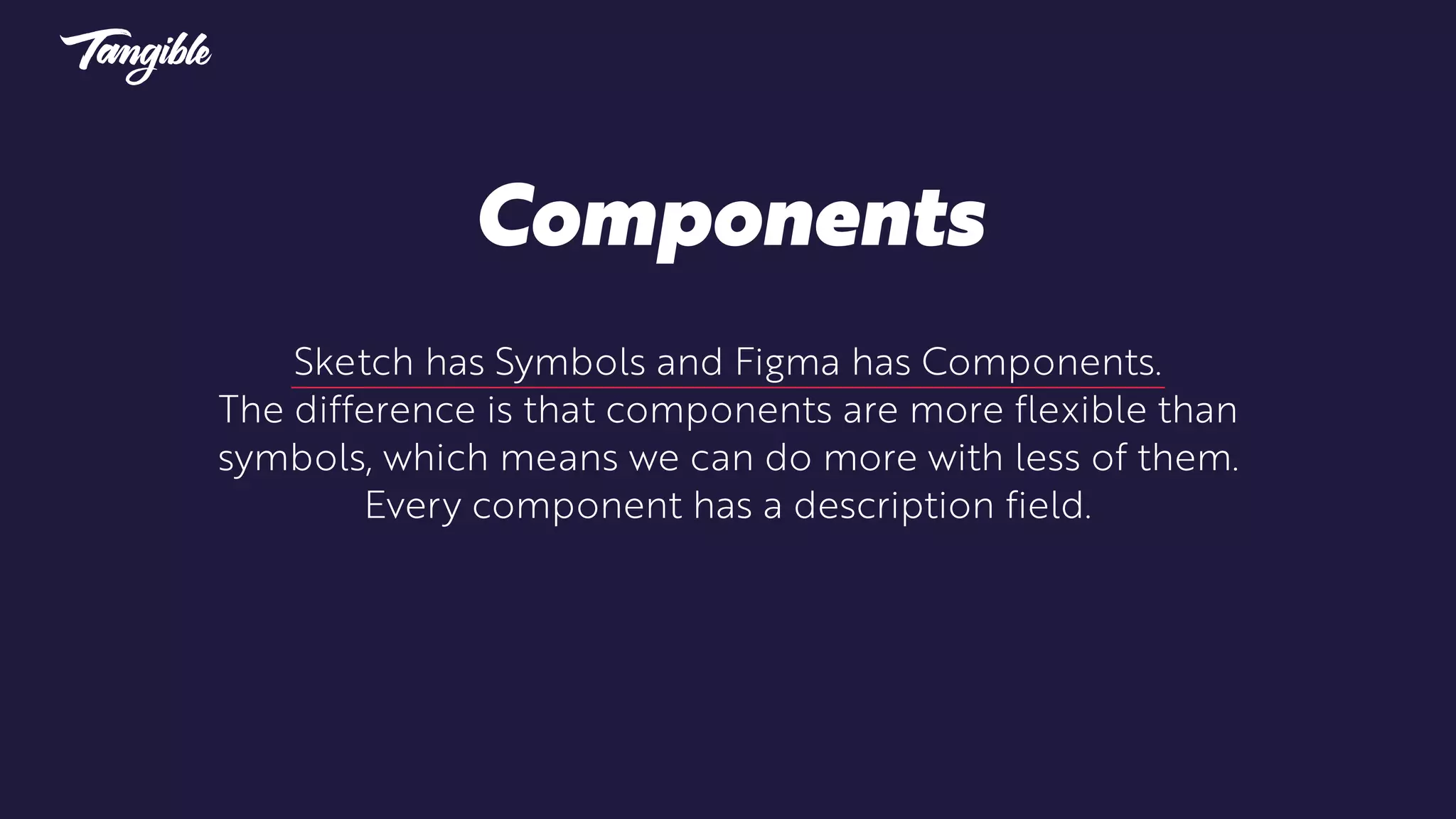 Sketch has Symbols and Figma has Components.
The difference is that components are more flexible than
symbols, which means we can do more with less of them.
Every component has a description field.
Components
 