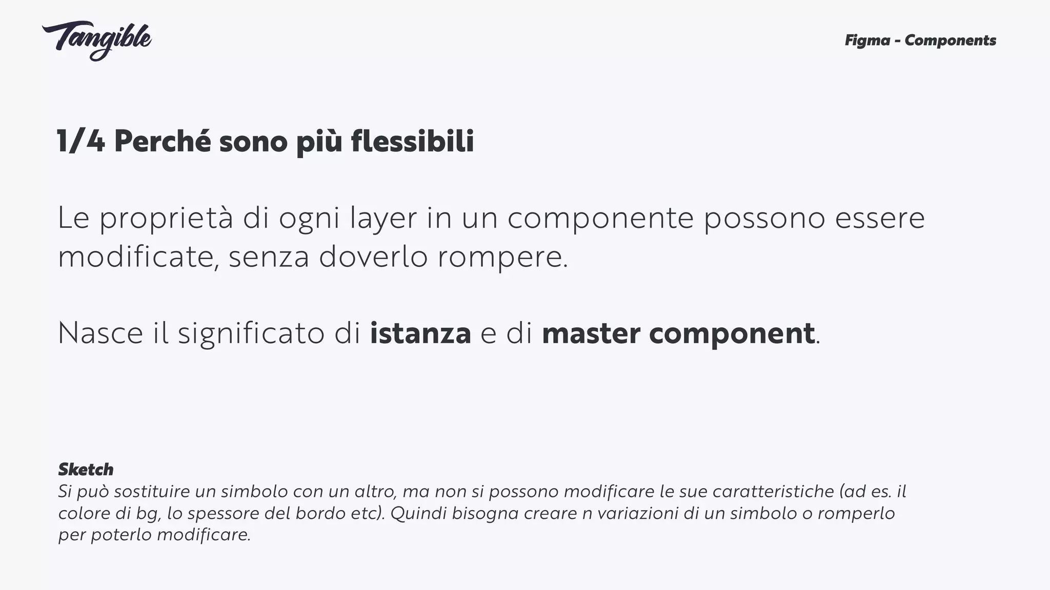 1/4 Perché sono più flessibili 
Le proprietà di ogni layer in un componente possono essere
modificate, senza doverlo rompere.
Nasce il significato di istanza e di master component.
Figma - Components
Sketch
Si può sostituire un simbolo con un altro, ma non si possono modificare le sue caratteristiche (ad es. il
colore di bg, lo spessore del bordo etc). Quindi bisogna creare n variazioni di un simbolo o romperlo
per poterlo modificare.
 