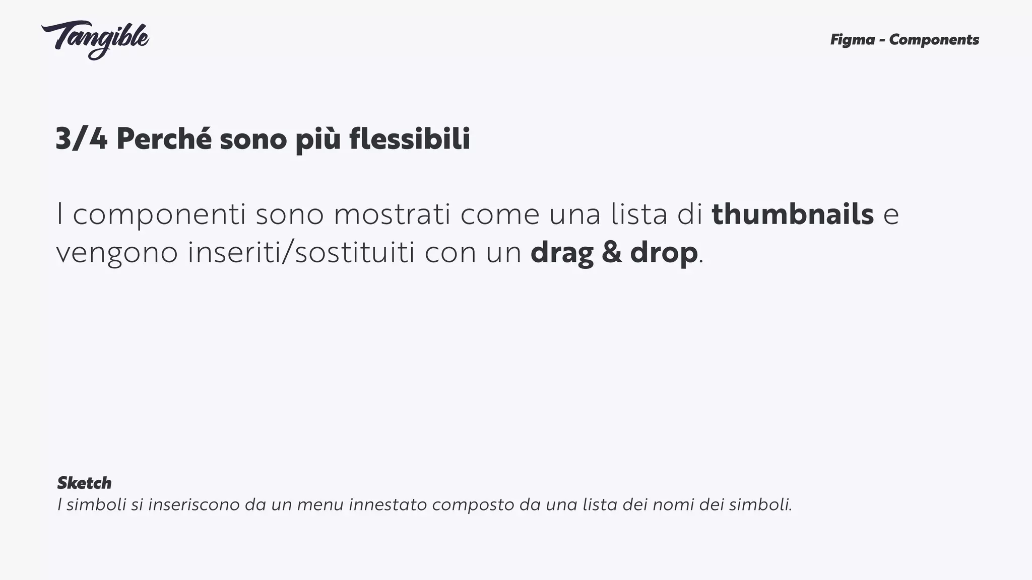 3/4 Perché sono più flessibili 
I componenti sono mostrati come una lista di thumbnails e
vengono inseriti/sostituiti con un drag & drop.
Figma - Components
Sketch
I simboli si inseriscono da un menu innestato composto da una lista dei nomi dei simboli.
 