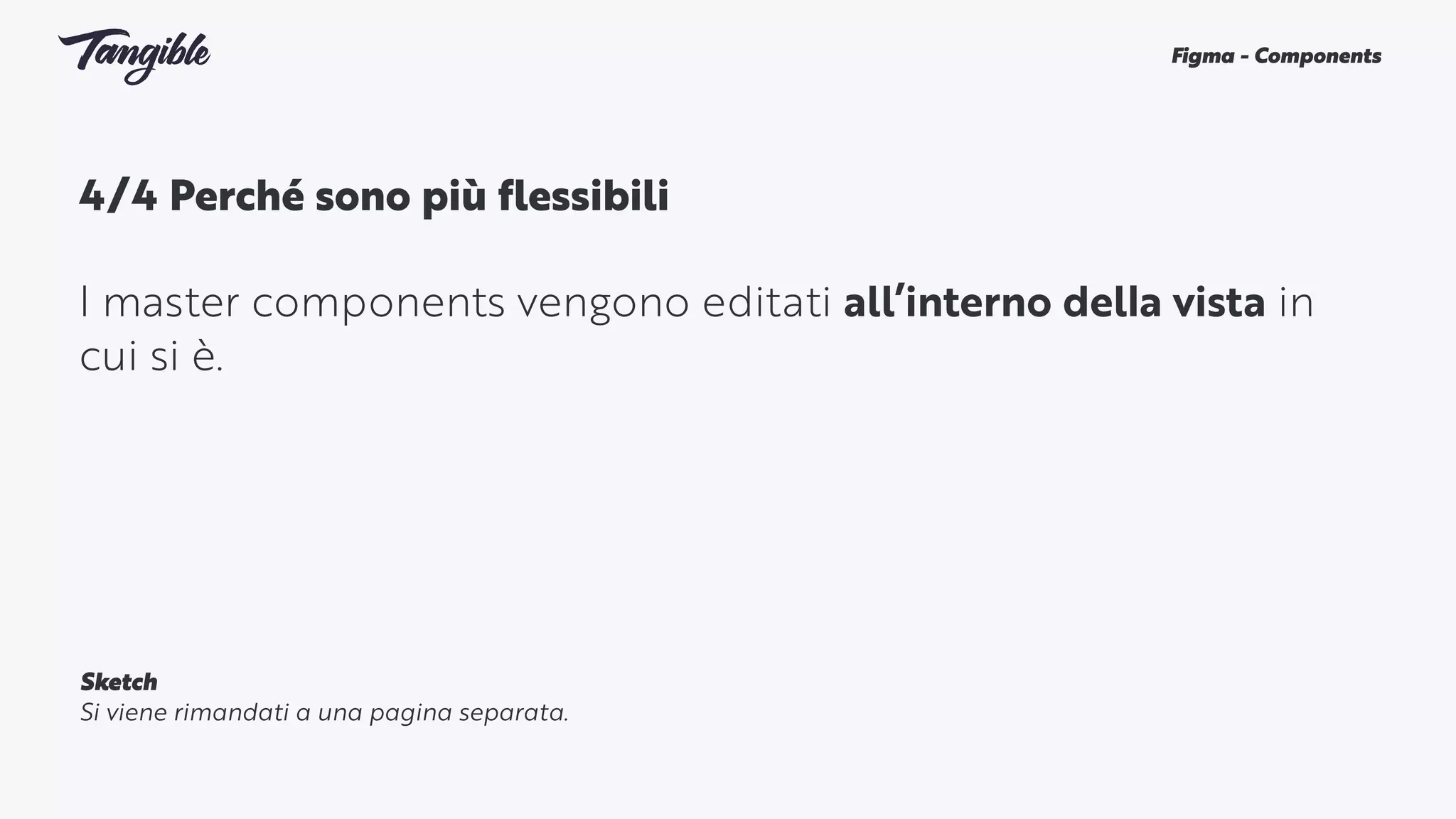 4/4 Perché sono più flessibili 
I master components vengono editati all’interno della vista in
cui si è.
Figma - Components
Sketch
Si viene rimandati a una pagina separata.
 