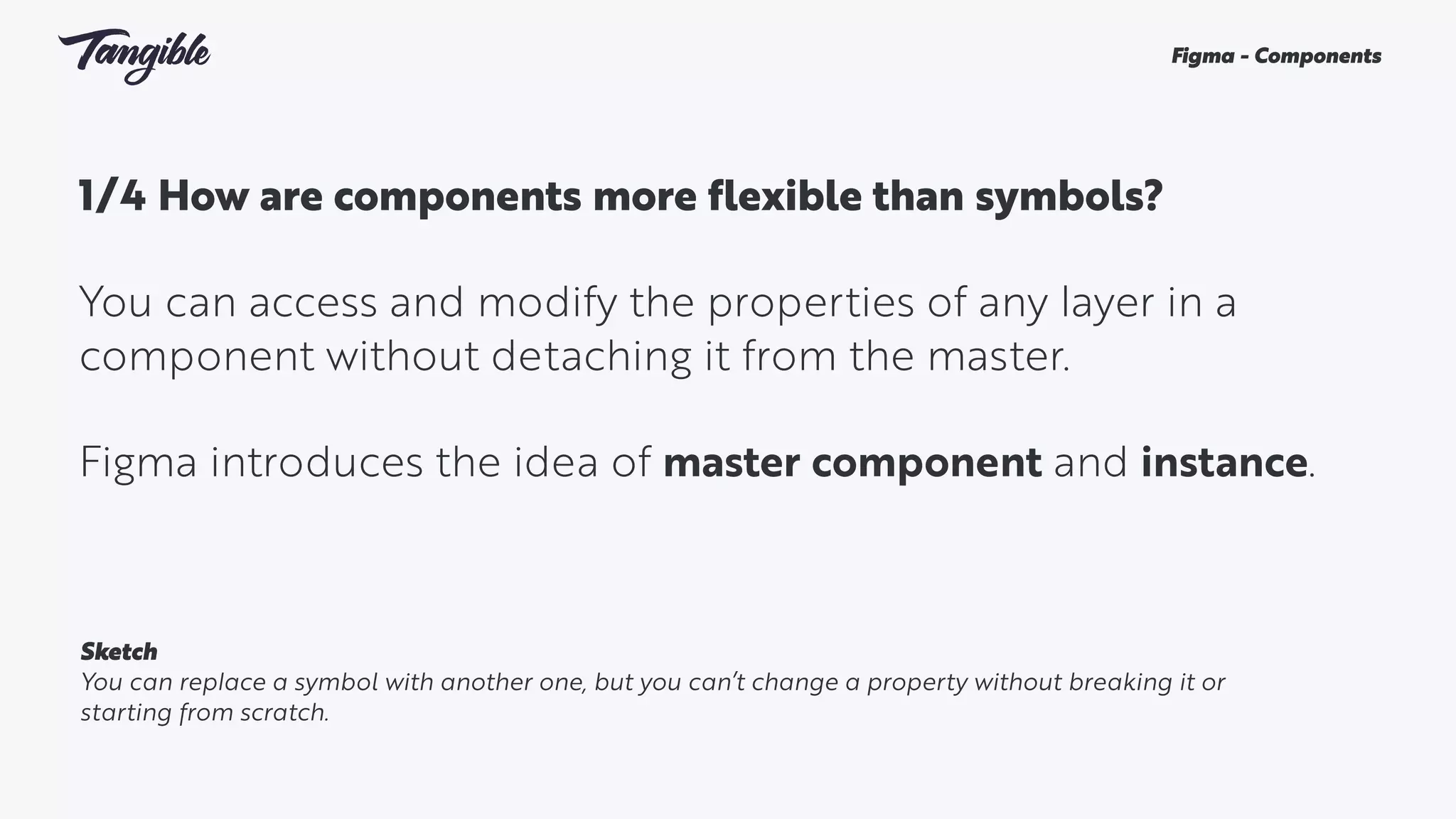 1/4 How are components more flexible than symbols? 
You can access and modify the properties of any layer in a
component without detaching it from the master.
Figma introduces the idea of master component and instance.
Figma - Components
Sketch
You can replace a symbol with another one, but you can’t change a property without breaking it or
starting from scratch.
 