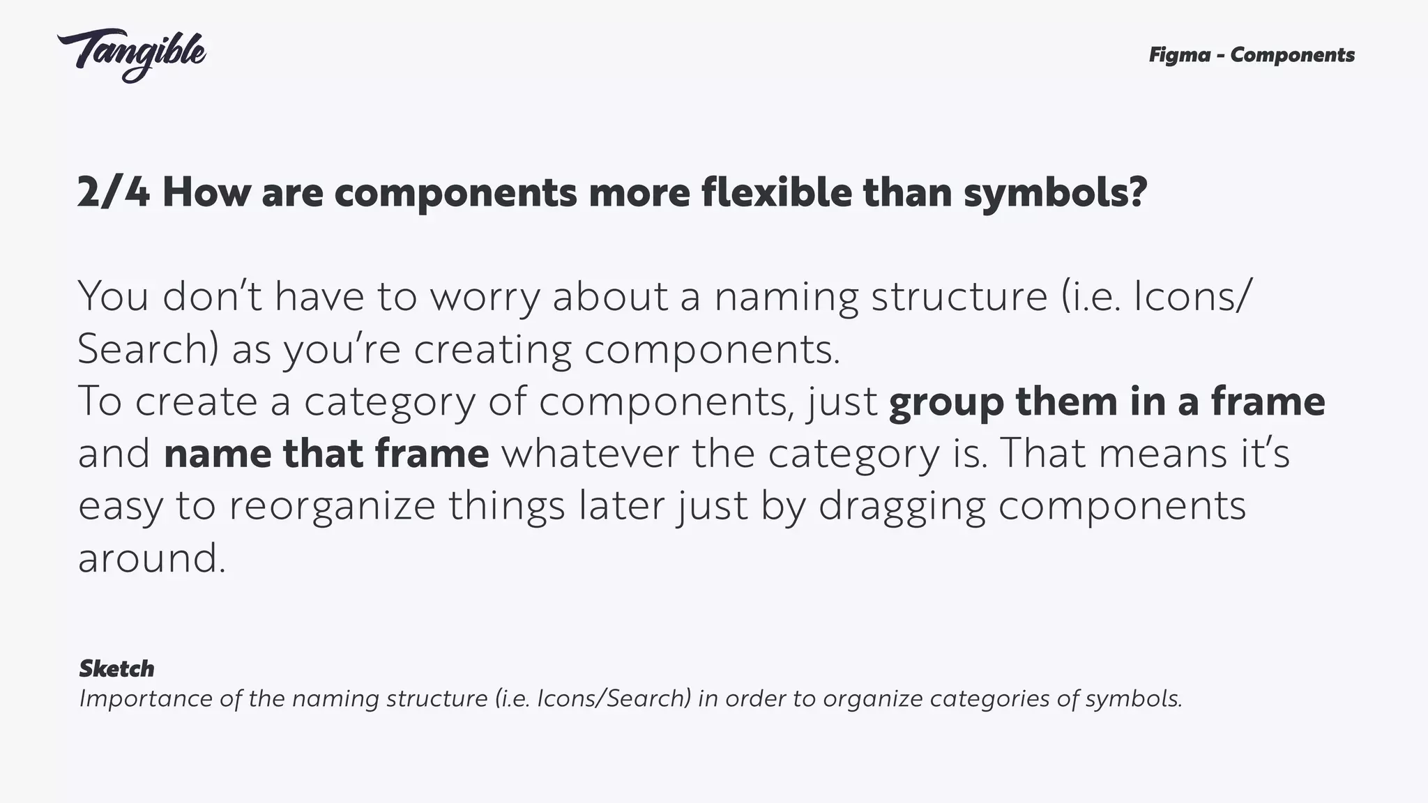 2/4 How are components more flexible than symbols? 
You don’t have to worry about a naming structure (i.e. Icons/
Search) as you’re creating components.
To create a category of components, just group them in a frame
and name that frame whatever the category is. That means it’s
easy to reorganize things later just by dragging components
around.
Figma - Components
Sketch
Importance of the naming structure (i.e. Icons/Search) in order to organize categories of symbols.
 