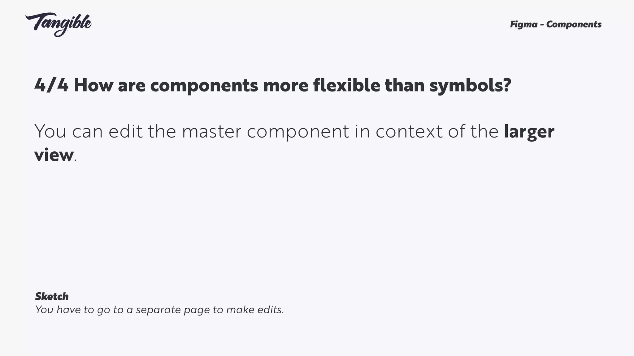 4/4 How are components more flexible than symbols? 
You can edit the master component in context of the larger
view.
Figma - Components
Sketch
You have to go to a separate page to make edits.
 