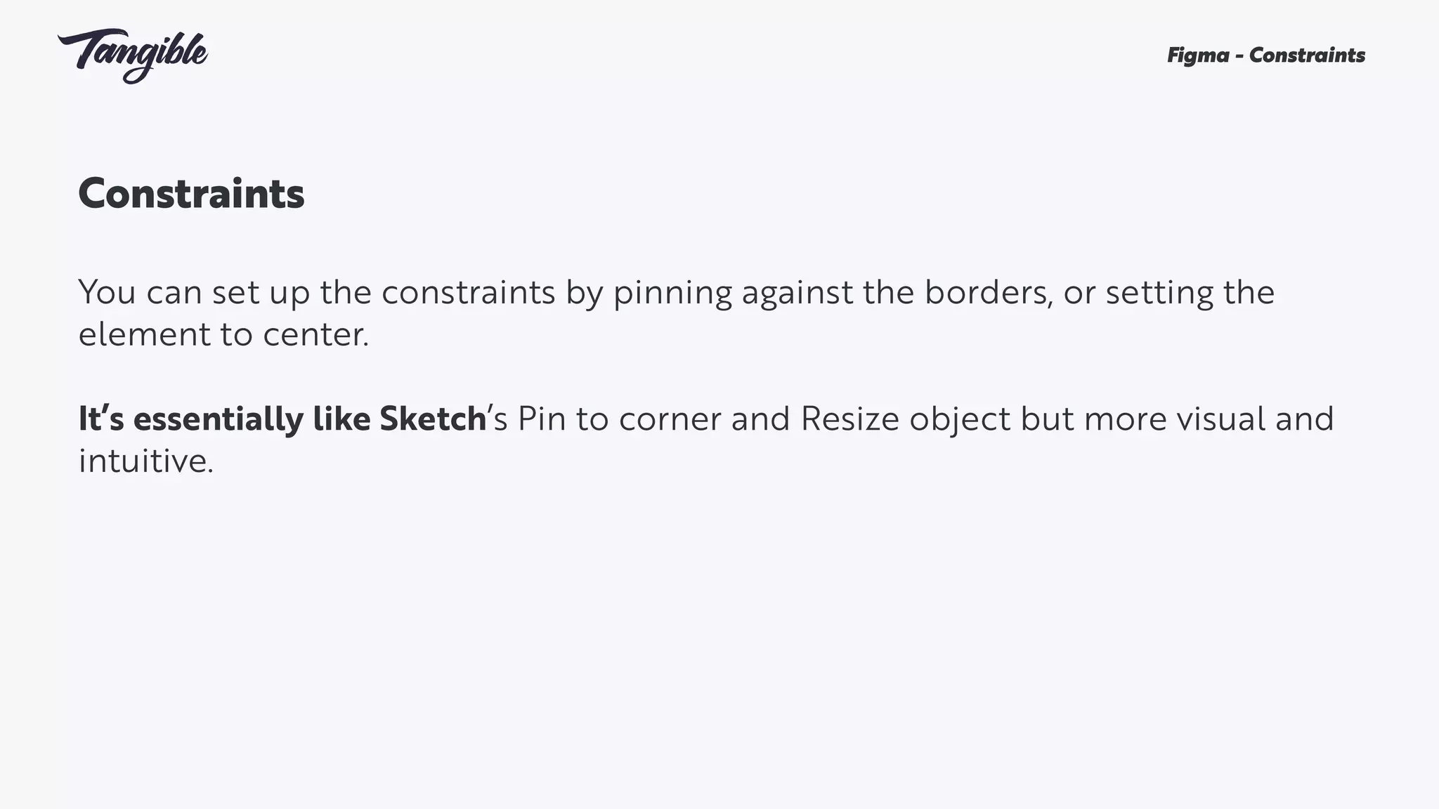 Constraints
You can set up the constraints by pinning against the borders, or setting the
element to center.
It’s essentially like Sketch’s Pin to corner and Resize object but more visual and
intuitive.
Figma - Constraints
 