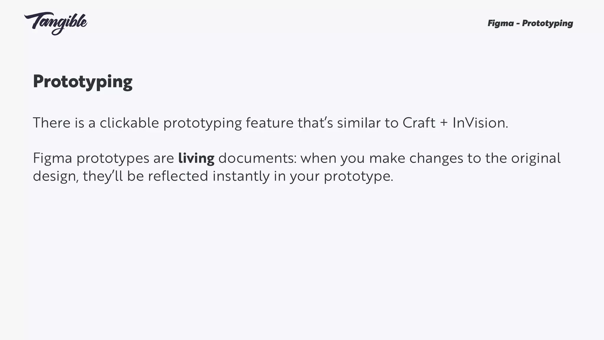 Prototyping
There is a clickable prototyping feature that’s similar to Craft + InVision.
Figma prototypes are living documents: when you make changes to the original
design, they’ll be reflected instantly in your prototype.
Figma - Prototyping
 