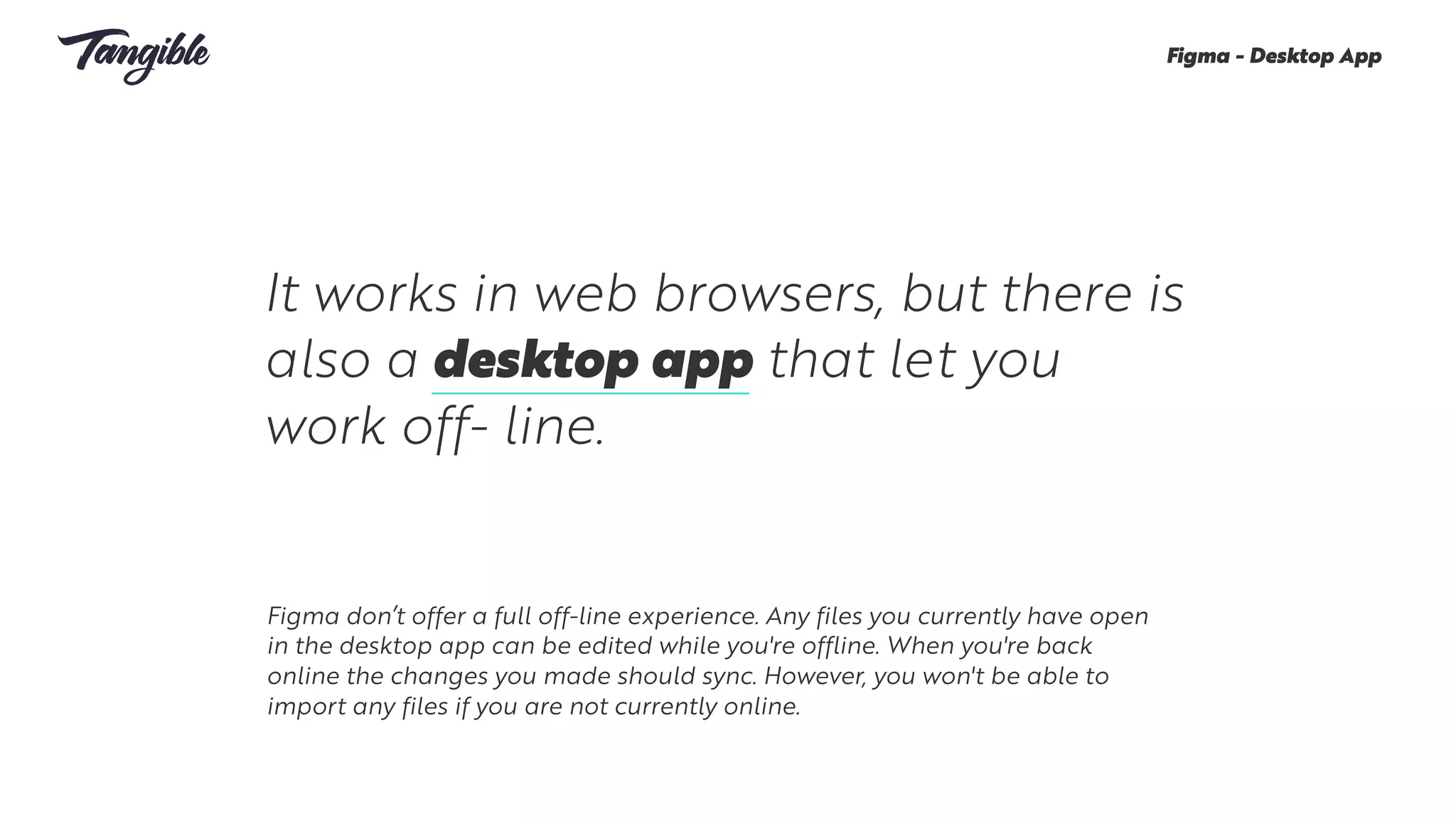It works in web browsers, but there is
also a desktop app that let you
work off- line.
Figma - Desktop App
Figma don’t offer a full off-line experience. Any files you currently have open
in the desktop app can be edited while you're offline. When you're back
online the changes you made should sync. However, you won't be able to
import any files if you are not currently online. 
 