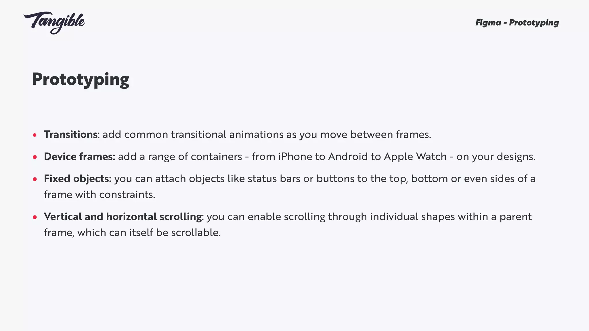 Prototyping
• Transitions: add common transitional animations as you move between frames.
• Device frames: add a range of containers - from iPhone to Android to Apple Watch - on your designs.
• Fixed objects: you can attach objects like status bars or buttons to the top, bottom or even sides of a
frame with constraints.
• Vertical and horizontal scrolling: you can enable scrolling through individual shapes within a parent
frame, which can itself be scrollable.
Figma - Prototyping
 