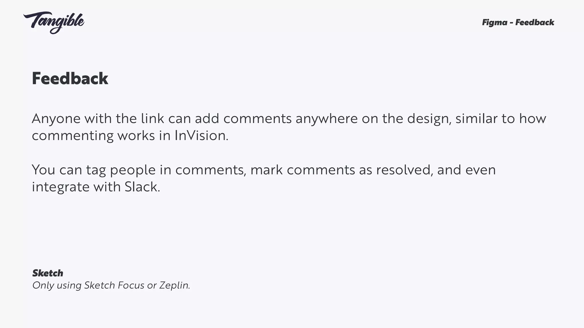 Feedback
Anyone with the link can add comments anywhere on the design, similar to how
commenting works in InVision.
You can tag people in comments, mark comments as resolved, and even
integrate with Slack.
Figma - Feedback
Sketch
Only using Sketch Focus or Zeplin.
 