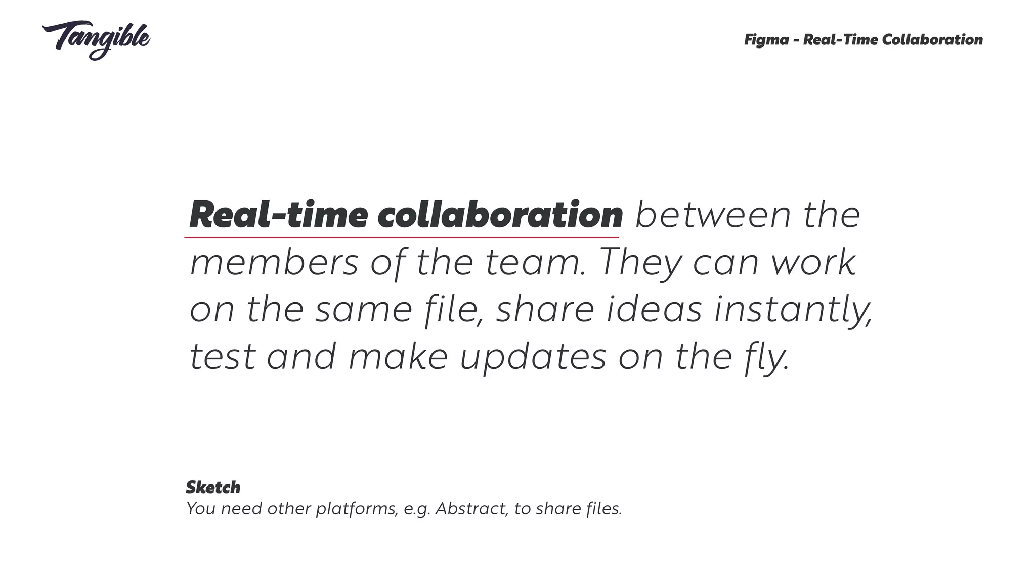 Real-time collaboration between the
members of the team. They can work
on the same file, share ideas instantly,
test and make updates on the fly.
Figma - Real-Time Collaboration
Sketch
You need other platforms, e.g. Abstract, to share files.
 