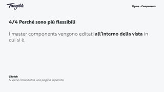 4/4 Perché sono più flessibili 
I master components vengono editati all’interno della vista in
cui si è.
Figma - Components
Sketch
Si viene rimandati a una pagina separata.
 