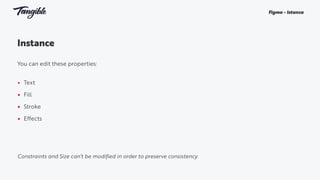 Instance
You can edit these properties:
• Text
• Fill
• Stroke
• Effects
Figma - Istanza
Constraints and Size can’t be modified in order to preserve consistency.
 