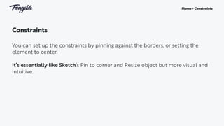 Constraints
You can set up the constraints by pinning against the borders, or setting the
element to center.
It’s essentially like Sketch’s Pin to corner and Resize object but more visual and
intuitive.
Figma - Constraints
 