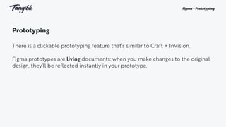 Prototyping
There is a clickable prototyping feature that’s similar to Craft + InVision.
Figma prototypes are living documents: when you make changes to the original
design, they’ll be reflected instantly in your prototype.
Figma - Prototyping
 