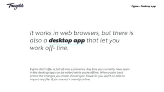 It works in web browsers, but there is
also a desktop app that let you
work off- line.
Figma - Desktop App
Figma don’t offer a full off-line experience. Any files you currently have open
in the desktop app can be edited while you're offline. When you're back
online the changes you made should sync. However, you won't be able to
import any files if you are not currently online. 
 