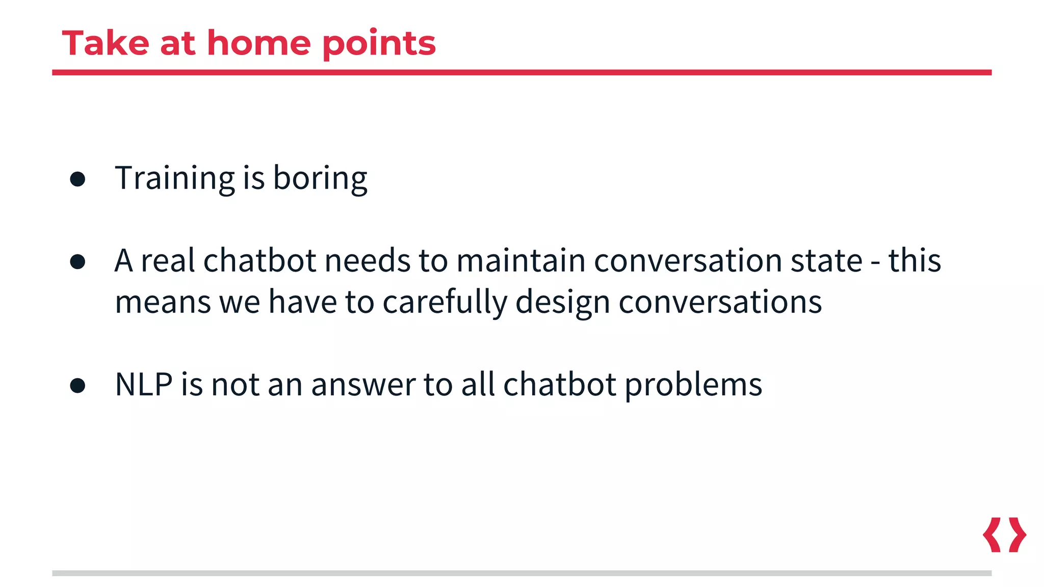 Take at home points
● Training is boring
● A real chatbot needs to maintain conversation state - this
means we have to carefully design conversations
● NLP is not an answer to all chatbot problems
 