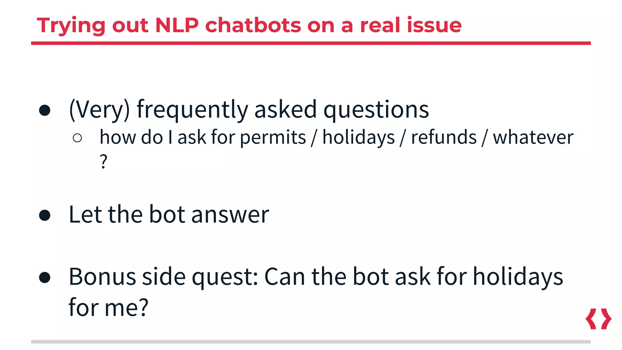 Trying out NLP chatbots on a real issue
● (Very) frequently asked questions
○ how do I ask for permits / holidays / refunds / whatever
?
● Let the bot answer
● Bonus side quest: Can the bot ask for holidays
for me?
 
