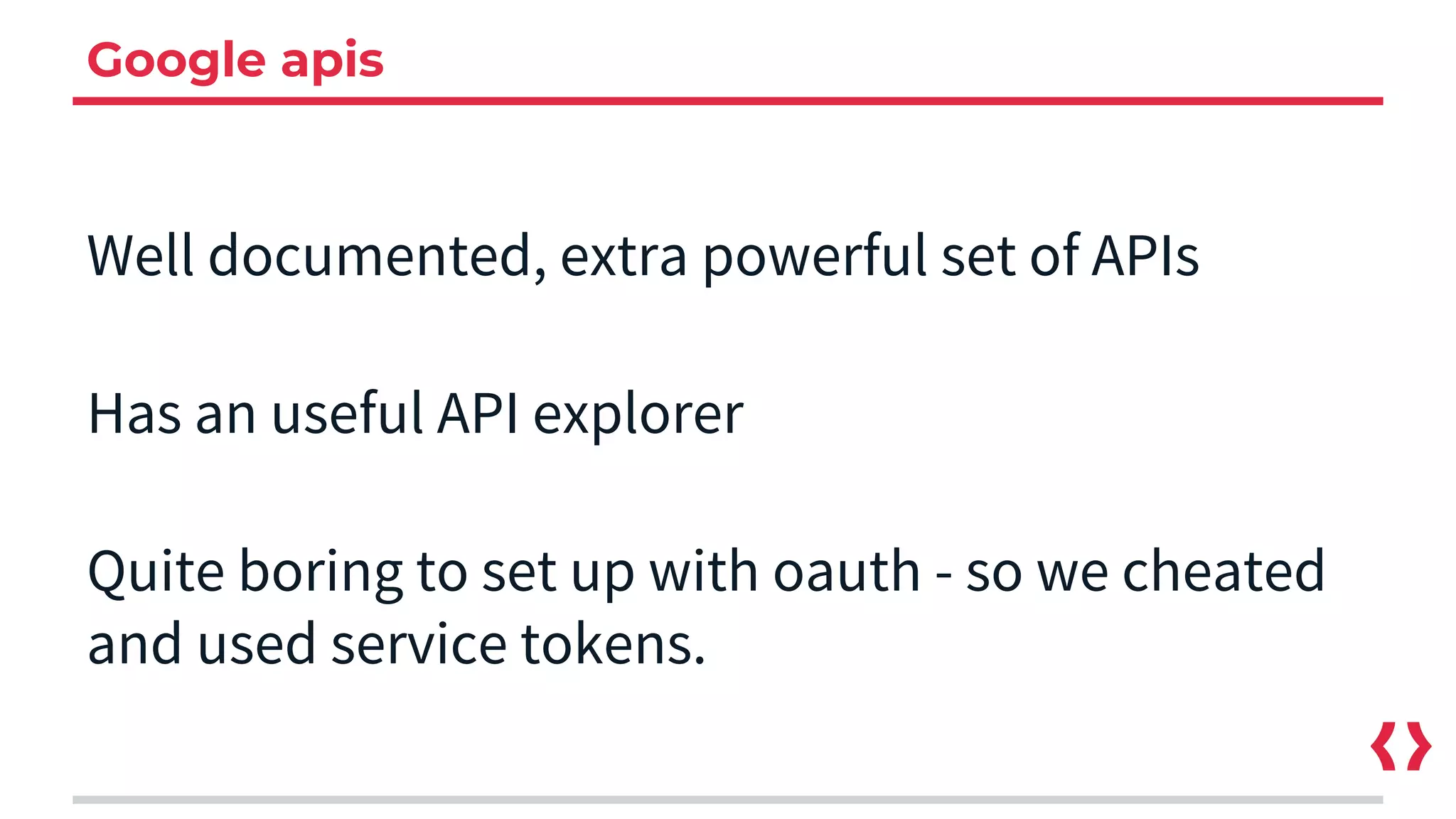 Google apis
Well documented, extra powerful set of APIs
Has an useful API explorer
Quite boring to set up with oauth - so we cheated
and used service tokens.
 