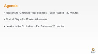 Agenda
•  Reasons to “Chefalize” your business - Scott Russell – 20 minutes
•  Chef at Etsy - Jon Cowie - 40 minutes
•  Jenkins in the CI pipeline - Zac Stevens – 20 minutes
 