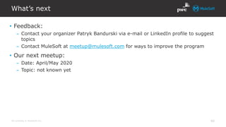 All contents © MuleSoft Inc.
What’s next
40
• Feedback:
– Contact your organizer Patryk Bandurski via e-mail or LinkedIn profile to suggest
topics
– Contact MuleSoft at meetup@mulesoft.com for ways to improve the program
• Our next meetup:
– Date: April/May 2020
– Topic: not known yet
 