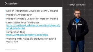 All contents © MuleSoft Inc.
Organizer
• Senior Integration Developer at PwC Poland
• MuleSoft Ambassador
• MuleSoft Meetup Leader for Warsaw, Poland
• Latest Salesforce Trailblazer
https://trailhead.salesforce.com/trailblazers/p
atryk-bandurski
• Integration Blog
http://ambassadorpatryk.com/blog
• Working with MuleSoft products for over 8
years now
Patryk Bandurski
 