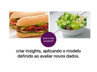 criar insights, aplicando o modelo
definido ao avaliar novos dados.
qual o mais
saudável?
 