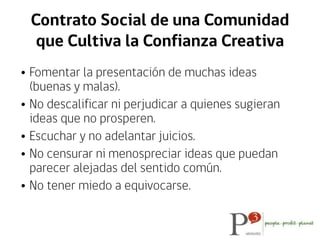 Contrato Social de una Comunidad
que Cultiva la Confianza Creativa
• Fomentar la presentación de muchas ideas
(buenas y malas).
• No descalificar ni perjudicar a quienes sugieran
ideas que no prosperen.
• Escuchar y no adelantar juicios.
• No censurar ni menospreciar ideas que puedan
parecer alejadas del sentido común.
• No tener miedo a equivocarse.
 